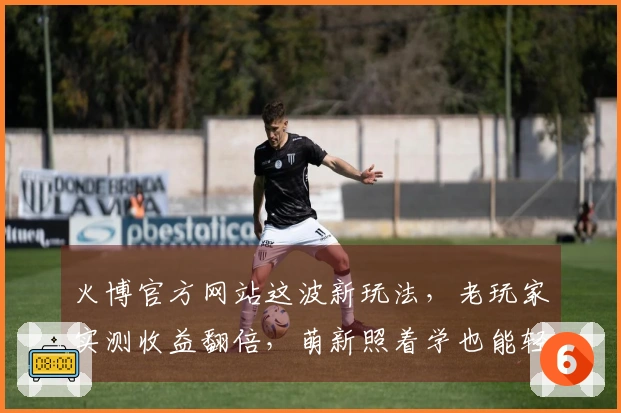 火博官方网站这波新玩法，老玩家实测收益翻倍，萌新照着学也能轻松上手！