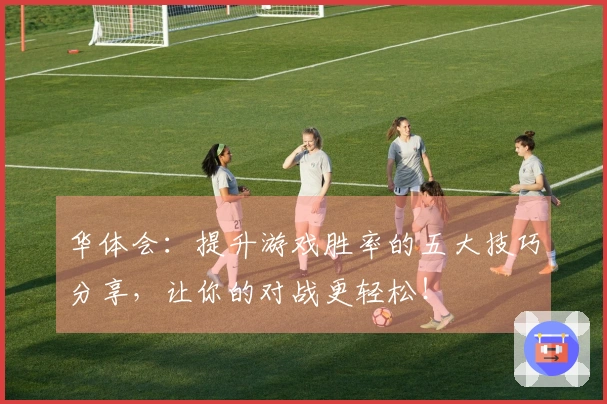 华体会：提升游戏胜率的五大技巧分享，让你的对战更轻松！