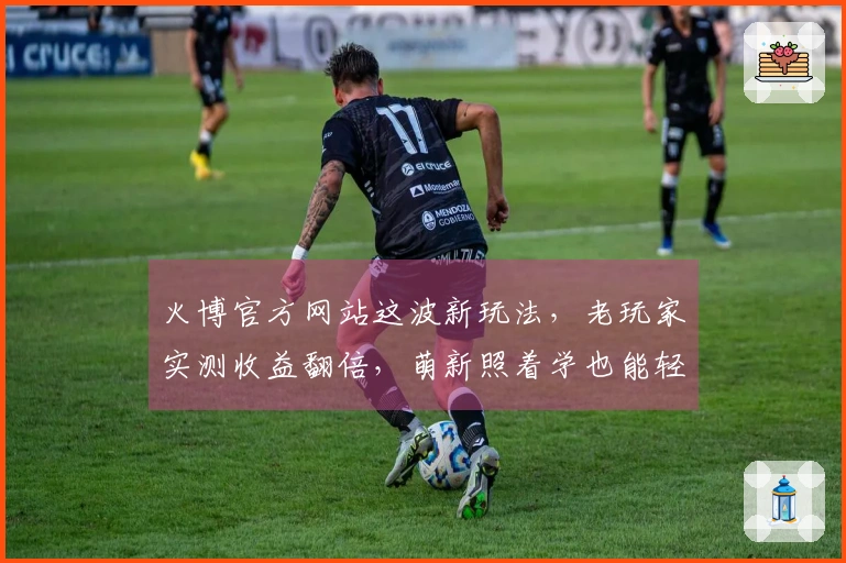 火博官方网站这波新玩法，老玩家实测收益翻倍，萌新照着学也能轻松上手！